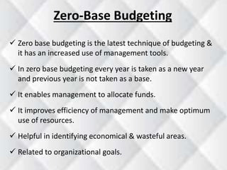 Zero-Base Budgeting 
 Zero base budgeting is the latest technique of budgeting & 
it has an increased use of management tools. 
 In zero base budgeting every year is taken as a new year 
and previous year is not taken as a base. 
 It enables management to allocate funds. 
 It improves efficiency of management and make optimum 
use of resources. 
 Helpful in identifying economical & wasteful areas. 
 Related to organizational goals. 
 