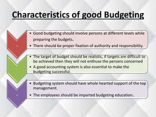 Characteristics of good Budgeting 
. 
• Good budgeting should involve persons at different levels while 
preparing the budgets. 
• There should be proper fixation of authority and responsibility. 
. 
• The target of budget should be realistic, if targets are difficult to 
be achieved then they will not enthuse the persons concerned 
• A good accounting system is also essential to make the 
budgeting successful. 
. 
• Budgeting system should have whole hearted support of the top 
management. 
• The employees should be imparted budgeting education. 
 