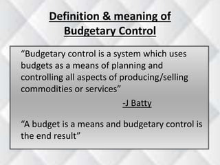 Definition & meaning of 
Budgetary Control 
“Budgetary control is a system which uses 
budgets as a means of planning and 
controlling all aspects of producing/selling 
commodities or services” 
-J Batty 
“A budget is a means and budgetary control is 
the end result” 
 