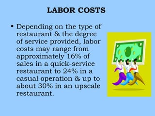 LABOR COSTS

• Depending on the type of
  restaurant & the degree
  of service provided, labor
  costs may range from
  approximately 16% of
  sales in a quick-service
  restaurant to 24% in a
  casual operation & up to
  about 30% in an upscale
  restaurant.
 