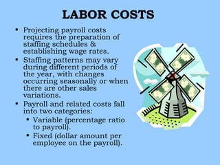 LABOR COSTS
• Projecting payroll costs
  requires the preparation of
  staffing schedules &
  establishing wage rates.
• Staffing patterns may vary
  during different periods of
  the year, with changes
  occurring seasonally or when
  there are other sales
  variations.
• Payroll and related costs fall
  into two categories:
   • Variable (percentage ratio
     to payroll).
   • Fixed (dollar amount per
     employee on the payroll).
 
