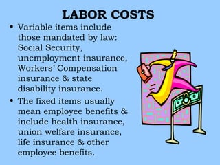 LABOR COSTS
• Variable items include
  those mandated by law:
  Social Security,
  unemployment insurance,
  Workers’ Compensation
  insurance & state
  disability insurance.
• The fixed items usually
  mean employee benefits &
  include health insurance,
  union welfare insurance,
  life insurance & other
  employee benefits.
 