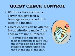 GUEST CHECK CONTROL
• Without check control, a
  server can give food &
  beverages away or sell it &
  keep the income.
• Guest checks can be altered
  & substitutions made if the
  checks are not numbered.
  – To avoid such temptations,
    most restaurants require that
    the server sign for checks as
    received & return those not
    used at the end of the shift.
 