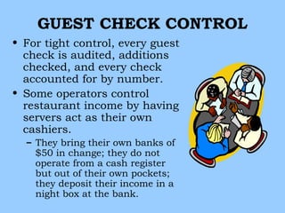 GUEST CHECK CONTROL
• For tight control, every guest
  check is audited, additions
  checked, and every check
  accounted for by number.
• Some operators control
  restaurant income by having
  servers act as their own
  cashiers.
  – They bring their own banks of
    $50 in change; they do not
    operate from a cash register
    but out of their own pockets;
    they deposit their income in a
    night box at the bank.
 