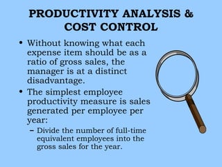 PRODUCTIVITY ANALYSIS &
      COST CONTROL
• Without knowing what each
  expense item should be as a
  ratio of gross sales, the
  manager is at a distinct
  disadvantage.
• The simplest employee
  productivity measure is sales
  generated per employee per
  year:
  – Divide the number of full-time
    equivalent employees into the
    gross sales for the year.
 