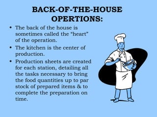 BACK-OF-THE-HOUSE
            OPERTIONS:
• The back of the house is
  sometimes called the “heart”
  of the operation.
• The kitchen is the center of
  production.
• Production sheets are created
  for each station, detailing all
  the tasks necessary to bring
  the food quantities up to par
  stock of prepared items & to
  complete the preparation on
  time.
 
