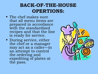 BACK-OF-THE-HOUSE
          OPERTIONS:
• The chef makes sure
  that all menu items are
  prepared in accordance
  with the standardized
  recipes and that the line
  is ready for service.
• During service, either
  the chef or a manager
  may act as a caller—in
  an attempt to control
  the ordering and
  expediting of plates at
  the pass.
 