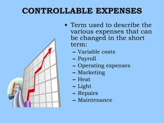 CONTROLLABLE EXPENSES
       • Term used to describe the
         various expenses that can
         be changed in the short
         term:
         –   Variable costs
         –   Payroll
         –   Operating expenses
         –   Marketing
         –   Heat
         –   Light
         –   Repairs
         –   Maintenance
 