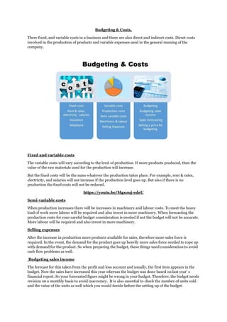 Budgeting & Costs.
There fixed, and variable costs in a business and there are also direct and indirect costs. Direct costs
involved in the production of products and variable expenses used in the general running of the
company.
Fixed and variable costs
The variable costs will vary according to the level of production. If more products produced, then the
value of the raw materials used for the production will increase.
But the fixed costs will be the same whatever the production takes place. For example, rent & rates,
electricity, and salaries will not increase if the production level goes up. But also if there is no
production the fixed costs will not be reduced.
https://youtu.be/Mgxouj-edeU
Semi-variable costs
When production increases there will be increases in machinery and labour costs. To meet the heavy
load of work more labour will be required and also invest in more machinery. When forecasting the
production costs for your careful budget consideration is needed if not the budget will not be accurate.
More labour will be required and also invest in more machinery.
Selling expenses
After the increase in production more products available for sales, therefore more sales force is
required. In the event, the demand for the product goes up heavily more sales force needed to cope up
with demand for the product. So when preparing the budget, these things need consideration to avoid
cash flow problems as well.
Budgeting sales income
The forecast for this taken from the profit and loss account and usually, the first item appears in the
budget. Now the sales have increased this year whereas the budget was done based on last year’ s
financial report. So your forecasted figure might be wrong in your budget. Therefore, the budget needs
revision on a monthly basis to avoid inaccuracy. It is also essential to check the number of units sold
and the value of the units as well which you would decide before the setting up of the budget.
 