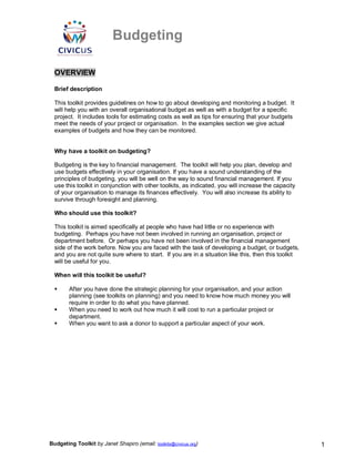 Budgeting
Budgeting Toolkit by Janet Shapiro (email: toolkits@civicus.org) 1
OVERVIEW
Brief description
This toolkit provides guidelines on how to go about developing and monitoring a budget. It
will help you with an overall organisational budget as well as with a budget for a specific
project. It includes tools for estimating costs as well as tips for ensuring that your budgets
meet the needs of your project or organisation. In the examples section we give actual
examples of budgets and how they can be monitored.
Why have a toolkit on budgeting?
Budgeting is the key to financial management. The toolkit will help you plan, develop and
use budgets effectively in your organisation. If you have a sound understanding of the
principles of budgeting, you will be well on the way to sound financial management. If you
use this toolkit in conjunction with other toolkits, as indicated, you will increase the capacity
of your organisation to manage its finances effectively. You will also increase its ability to
survive through foresight and planning.
Who should use this toolkit?
This toolkit is aimed specifically at people who have had little or no experience with
budgeting. Perhaps you have not been involved in running an organisation, project or
department before. Or perhaps you have not been involved in the financial management
side of the work before. Now you are faced with the task of developing a budget, or budgets,
and you are not quite sure where to start. If you are in a situation like this, then this toolkit
will be useful for you.
When will this toolkit be useful?
 After you have done the strategic planning for your organisation, and your action
planning (see toolkits on planning) and you need to know how much money you will
require in order to do what you have planned.
 When you need to work out how much it will cost to run a particular project or
department.
 When you want to ask a donor to support a particular aspect of your work.
 