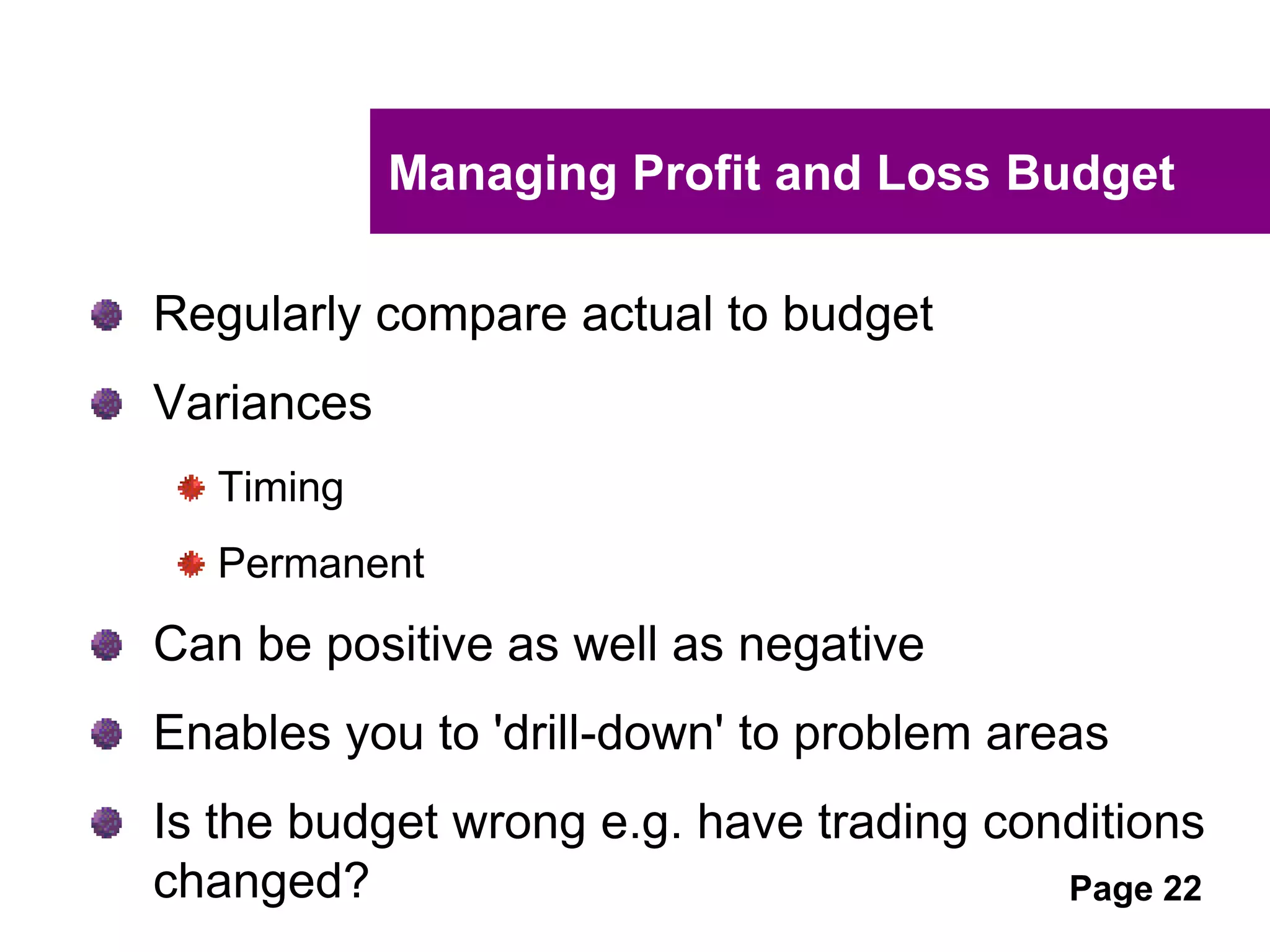 UNCLASSIFIED
UNCLASSIFIED
A profit budget that works
Good practice budgeting requires the following:
Preparation of strategic goals
Budgeted timelines that align to financial
statements
Regular comparison of budgets against actual
financial results
Scope for amending activities and targets where
actual results indicate that budgeted outcomes
will not be met
 
