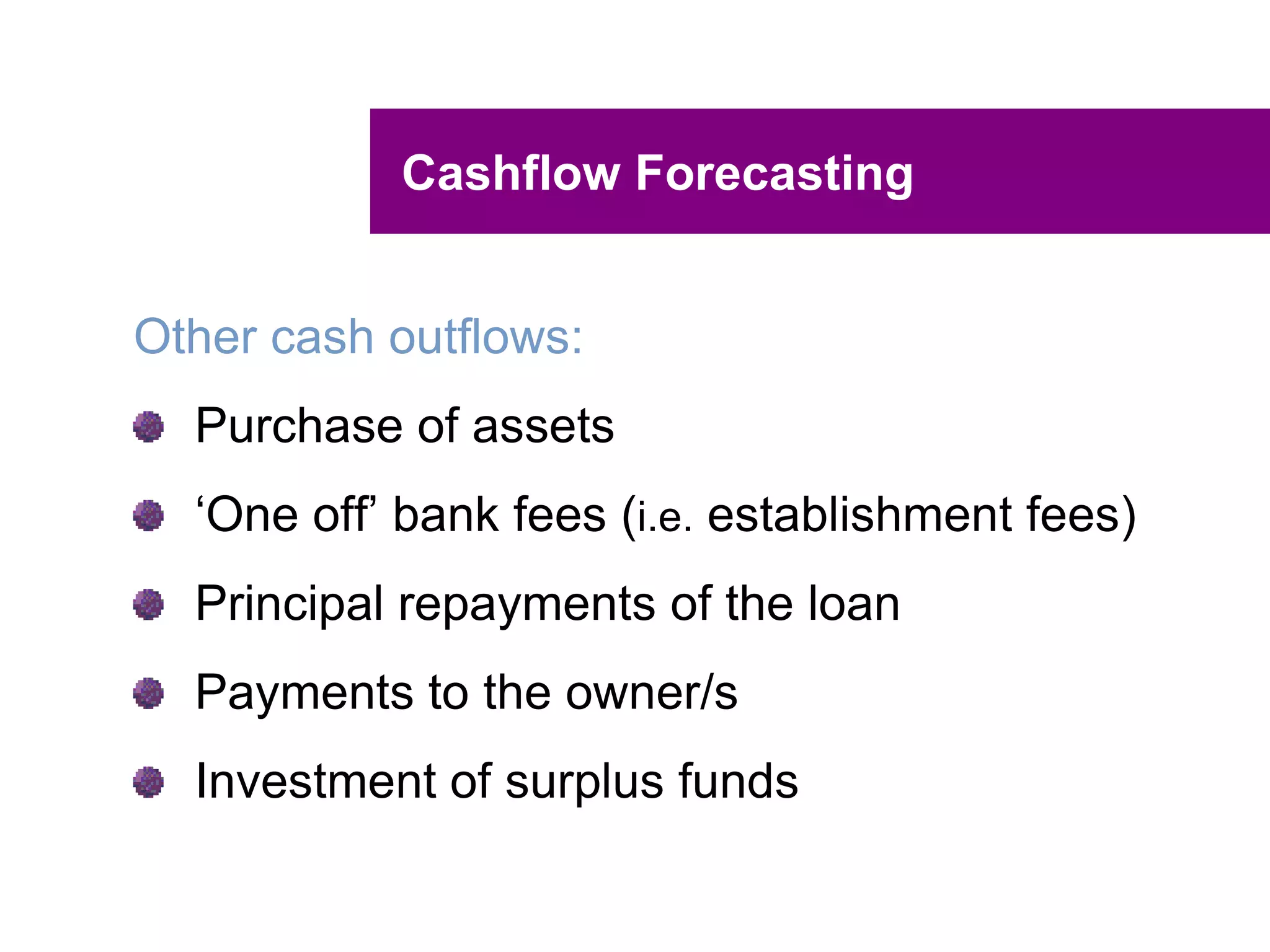 UNCLASSIFIED
UNCLASSIFIED
Cashflow Forecasting Hint
Remember that cashflow is all about timing
and the flow of cash, so when preparing your
cashflow forecast, make sure you are as
accurate as possible on the timing of the
cashflows.
 