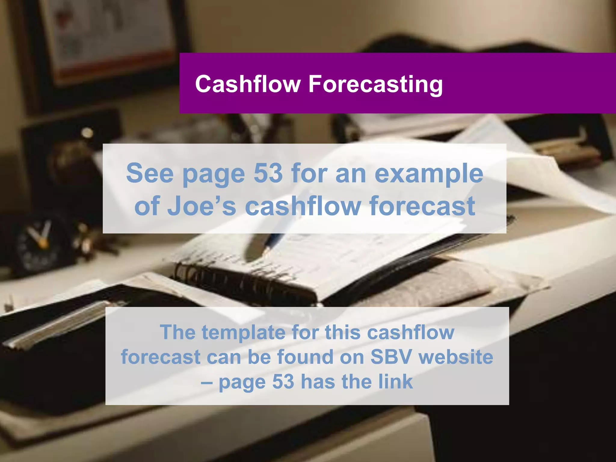 UNCLASSIFIED
UNCLASSIFIED
Cashflow Forecasting
Five step approach:
1. Prepare a list of assumptions
2. Prepare the anticipated income or sales for
the business – sales forecast
3. Prepare detail on any other estimated cash
inflows
4. Prepare detail on all estimated cash outflows
5. Put all information together – cashflow
forecast
 