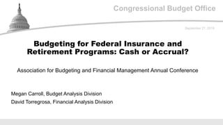 Congressional Budget Office
Association for Budgeting and Financial Management Annual Conference
September 27, 2019
Megan Carroll, Budget Analysis Division
David Torregrosa, Financial Analysis Division
Budgeting for Federal Insurance and
Retirement Programs: Cash or Accrual?
 