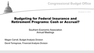 Congressional Budget Office
Southern Economic Association
Annual Meetings
November 23, 2019
Megan Carroll, Budget Analysis Division
David Torregrosa, Financial Analysis Division
Budgeting for Federal Insurance and
Retirement Programs: Cash or Accrual?
 