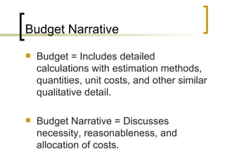 Budget Narrative
   Budget = Includes detailed
    calculations with estimation methods,
    quantities, unit costs, and other similar
    qualitative detail.

   Budget Narrative = Discusses
    necessity, reasonableness, and
    allocation of costs.
 