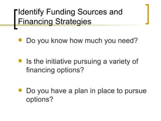 Identify Funding Sources and
Financing Strategies

   Do you know how much you need?

   Is the initiative pursuing a variety of
    financing options?

   Do you have a plan in place to pursue
    options?
 