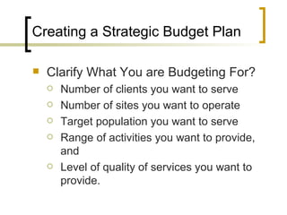 Creating a Strategic Budget Plan

   Clarify What You are Budgeting For?
       Number of clients you want to serve
       Number of sites you want to operate
       Target population you want to serve
       Range of activities you want to provide,
        and
       Level of quality of services you want to
        provide.
 