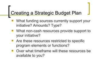 Creating a Strategic Budget Plan
   What funding sources currently support your
    initiative? Amounts? Type?
   What non-cash resources provide support to
    your initiative?
   Are these resources restricted to specific
    program elements or functions?
   Over what timeframe will these resources be
    available to you?
 