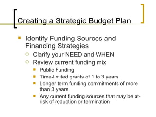 Creating a Strategic Budget Plan

   Identify Funding Sources and
    Financing Strategies
       Clarify your NEED and WHEN
       Review current funding mix
           Public Funding
           Time-limited grants of 1 to 3 years
           Longer term funding commitments of more
            than 3 years
           Any current funding sources that may be at-
            risk of reduction or termination
 