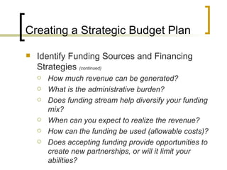 Creating a Strategic Budget Plan

   Identify Funding Sources and Financing
    Strategies (continued)
       How much revenue can be generated?
       What is the administrative burden?
       Does funding stream help diversify your funding
        mix?
       When can you expect to realize the revenue?
       How can the funding be used (allowable costs)?
       Does accepting funding provide opportunities to
        create new partnerships, or will it limit your
        abilities?
 