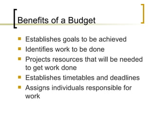 Benefits of a Budget
   Establishes goals to be achieved
   Identifies work to be done
   Projects resources that will be needed
    to get work done
   Establishes timetables and deadlines
   Assigns individuals responsible for
    work
 