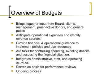 Overview of Budgets
   Brings together input from Board, clients,
    management, prospective donors, and general
    public
   Anticipate operational expenses and identify
    revenue sources
   Provide financial & operational guidance to
    implement policies and use resources
   Are tools for controlling spending, avoiding deficits,
    and assessing the financial situation.
   Integrates administrative, staff, and operating
    activities
   Serves as basis for performance reviews
   Ongoing process
 