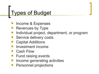 Types of Budget
   Income & Expenses
   Revenues by Type
   Individual project, department, or program
   Service delivery costs
   Capital Additions
   Investment income
   Cash Flow
   Fund raising events
   Income generating activities
   Personnel projections
 