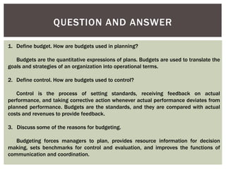 QUESTION AND ANSWER
1. Define budget. How are budgets used in planning?
Budgets are the quantitative expressions of plans. Budgets are used to translate the
goals and strategies of an organization into operational terms.
2. Define control. How are budgets used to control?
Control is the process of setting standards, receiving feedback on actual
performance, and taking corrective action whenever actual performance deviates from
planned performance. Budgets are the standards, and they are compared with actual
costs and revenues to provide feedback.
3. Discuss some of the reasons for budgeting.
Budgeting forces managers to plan, provides resource information for decision
making, sets benchmarks for control and evaluation, and improves the functions of
communication and coordination.
 