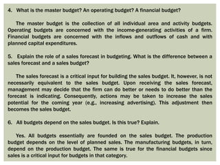 4. What is the master budget? An operating budget? A financial budget?
The master budget is the collection of all individual area and activity budgets.
Operating budgets are concerned with the income-generating activities of a firm.
Financial budgets are concerned with the inflows and outflows of cash and with
planned capital expenditures.
5. Explain the role of a sales forecast in budgeting. What is the difference between a
sales forecast and a sales budget?
The sales forecast is a critical input for building the sales budget. It, however, is not
necessarily equivalent to the sales budget. Upon receiving the sales forecast,
management may decide that the firm can do better or needs to do better than the
forecast is indicating. Consequently, actions may be taken to increase the sales
potential for the coming year (e.g., increasing advertising). This adjustment then
becomes the sales budget.
6. All budgets depend on the sales budget. Is this true? Explain.
Yes. All budgets essentially are founded on the sales budget. The production
budget depends on the level of planned sales. The manufacturing budgets, in turn,
depend on the production budget. The same is true for the financial budgets since
sales is a critical input for budgets in that category.
 