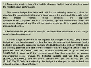 11. Discuss the shortcomings of the traditional master budget. In what situations would
the master budget perform well?
The master budget has been criticized for the following reasons: it does not
recognize the interdependencies among departments, it is static, and it is results rather
than process oriented. These criticisms are especially
apparent when companies are in a competitive, dynamic environment. When the
environment changes slowly, if at all, the master budget would do a good job of both
planning and control.
12. Define static budget. Give an example that shows how reliance on a static budget
could mislead management.
A static budget is one that is not adjusted for changes in activity. Using a static
budget for control can be a real problem. For example, suppose that the master (static)
budget is based on the production and sale of 100,000 units, but that only 90,000 units
are actually produced and sold. Further suppose that the budgeted variable cost of
goods sold was $2,000,000, and that the actual variable cost of goods sold was
$1,890,000. It looks as if the company spent less than expected for variable
manufacturing costs. However, the budgeted variable cost was $20 per unit
($2,000,000/100,000), and the actual variable cost per unit is $21 per unit
($1,890,000/90,000). Not adjusting the budget for changes in activity level can
mislead managers about efficiency.
 