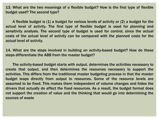 13. What are the two meanings of a flexible budget? How is the first type of flexible
budget used? The second type?
A flexible budget is (1) a budget for various levels of activity or (2) a budget for the
actual level of activity. The first type of flexible budget is used for planning and
sensitivity analysis. The second type of budget is used for control, since the actual
costs of the actual level of activity can be compared with the planned costs for the
actual level of activity.
14. What are the steps involved in building an activity-based budget? How do these
steps differentiate the ABB from the master budget?
The activity-based budget starts with output, determines the activities necessary to
create that output, and then determines the resources necessary to support the
activities. This differs from the traditional master budgeting process in that the master
budget leaps directly from output to resources. Some of the resource levels are
assumed to be fixed. This makes them independent of volume changes and hides the
drivers that actually do affect the fixed resources. As a result, the budget format does
not support the creation of value and the thinking that would go into determining the
sources of waste
 