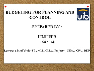 BUDGETING FOR PLANNING AND
CONTROL
PREPARED BY :
JENIFFER
1642134
Lecturer : Santi Yopie, SE., MM., CMA., Project+., CIBA., CPA., BKP
 