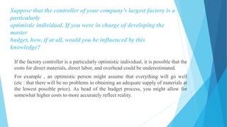 Suppose that the controller of your company’s largest factory is a
particularly
optimistic individual. If you were in charge of developing the
master
budget, how, if at all, would you be influenced by this
knowledge?
If the factory controller is a particularly optimistic individual, it is possible that the
costs for direct materials, direct labor, and overhead could be underestimated.
For example , an optimistic person might assume that everything will go well
(etc : that there will be no problems in obtaining an adequate supply of materials at
the lowest possible price). As head of the budget process, you might allow for
somewhat higher costs to more accurately reflect reality.
 