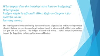 What impact does the learning curve have on budgeting?
What specific
budgets might be affected? (Hint: Refer to Chapter 3 for
material on the
learning curve.)
The learning curve is the relationship between unit costs of production and increasing number
of units. As time goes on, the number of units produced in a time period will increase and the
cost per unit will decrease. The budgets affected will be the direct materials purchases
budget, the direct labor budget, and the overhead budget.
 
