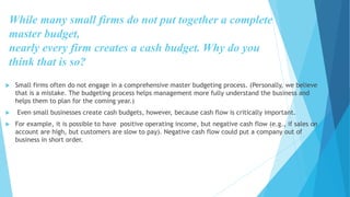 While many small firms do not put together a complete
master budget,
nearly every firm creates a cash budget. Why do you
think that is so?
 Small firms often do not engage in a comprehensive master budgeting process. (Personally, we believe
that is a mistake. The budgeting process helps management more fully understand the business and
helps them to plan for the coming year.)
 Even small businesses create cash budgets, however, because cash flow is critically important.
 For example, it is possible to have positive operating income, but negative cash flow (e.g., if sales on
account are high, but customers are slow to pay). Negative cash flow could put a company out of
business in short order.
 