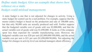 Define static budget. Give an example that shows how
reliance on a static
budget could mislead management.
A static budget is one that is not adjusted for changes in activity. Using a
static budget for control can be a real problem. For example, suppose that the
master (static) budget is based on the production and sale of 100,000 units,
but that only 90,000 units are actually produced and sold. Further suppose
that the budgeted variable cost of goods sold was $2,000,000, and that the
actual variable cost of goods sold was $1,890,000. It looks as if the company
spent less than expected for variable manufacturing costs. However, the
budgeted variable cost was $20 per unit ($2,000,000/100,000), and the actual
variable cost per unit is $21 per unit ($1,890,000/90,000). Not adjusting the
budget for changes in activity level can mislead managers about efficiency.
 