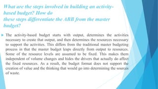 What are the steps involved in building an activity-
based budget? How do
these steps differentiate the ABB from the master
budget?
 The activity-based budget starts with output, determines the activities
necessary to create that output, and then determines the resources necessary
to support the activities. This differs from the traditional master budgeting
process in that the master budget leaps directly from output to resources.
Some of the resource levels are assumed to be fixed. This makes them
independent of volume changes and hides the drivers that actually do affect
the fixed resources. As a result, the budget format does not support the
creation of value and the thinking that would go into determining the sources
of waste.
 