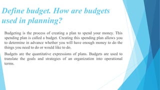 Define budget. How are budgets
used in planning?
Budgeting is the process of creating a plan to spend your money. This
spending plan is called a budget. Creating this spending plan allows you
to determine in advance whether you will have enough money to do the
things you need to do or would like to do.
Budgets are the quantitative expressions of plans. Budgets are used to
translate the goals and strategies of an organization into operational
terms.
 