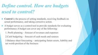 Define control. How are budgets
used to control?
 Control is the process of setting standards, receiving feedback on
actual performance, and taking corrective action.
 A budget serves as a control tool to provide standards for evaluating
performance.A budget can cover any of the following:
1. Profit planning – forecast of revenues and expenses
2.Cash budgeting – forecast of cash needs and sources
3.Balance sheet forecasting – anticipating future assets, liability and
net worth position of the business
 