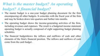 What is the master budget? An operating
budget? A financial budget?
 The master budget is a one-year budget planning document for the firm
encompassing all other budgets. It coincides with the fiscal year of the firm
and may be broken down into quarters and further into months.
 The operating budget shows the income-generating activities of the firm,
including revenues and expenses. The result is a budgeted income statement
operating budget is actually composed of eight supporting budget planning
schedules.
 The financial budgetshows the inflows and outflows of cash and other
elements of the firm's financial position. The inflows and outflows of cash
come from the cash budget .
 