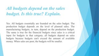 All budgets depend on the sales
budget. Is this true? Explain.
Yes. All budgets essentially are founded on the sales budget. The
production budget depends on the level of planned sales. The
manufacturing budgets, in turn, depend on the production budget.
The same is true for the financial budgets since sales is a critical
input for budgets in that category. all budgets depend on sales
budgets because budgets can't exceed the amount of available
money. When sales are poor, the budgets will be smaller.
 