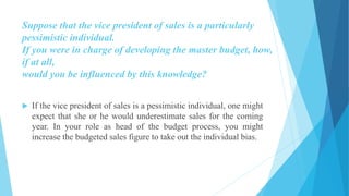 Suppose that the vice president of sales is a particularly
pessimistic individual.
If you were in charge of developing the master budget, how,
if at all,
would you be influenced by this knowledge?
 If the vice president of sales is a pessimistic individual, one might
expect that she or he would underestimate sales for the coming
year. In your role as head of the budget process, you might
increase the budgeted sales figure to take out the individual bias.
 