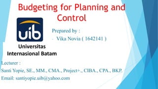 Budgeting for Planning and
Control
Prepared by :
- Vika Novia ( 1642141 )
Universitas
Internasional Batam
Lecturer :
Santi Yopie, SE., MM., CMA., Project+., CIBA., CPA., BKP.
Email: santiyopie.uib@yahoo.com
 