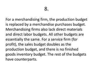 8.
For a merchandising firm, the production budget
is replaced by a merchandise purchases budget.
Merchandising firms also lack direct materials
and direct labor budgets. All other budgets are
essentially the same. For a service firm (for
profit), the sales budget doubles as the
production budget, and there is no finished
goods inventory budget. The rest of the budgets
have counterparts.
 