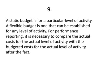 9.
A static budget is for a particular level of activity.
A flexible budget is one that can be established
for any level of activity. For performance
reporting, it is necessary to compare the actual
costs for the actual level of activity with the
budgeted costs for the actual level of activity,
after the fact.
 