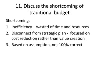 11. Discuss the shortcoming of
traditional budget
Shortcoming:
1. Inefficiency – wasted of time and resources
2. Disconnect from strategic plan - focused on
cost reduction rather than value creation
3. Based on assumption, not 100% correct.
 