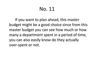 No. 11
If you want to plan ahead, this master
budget might be a good choice since from this
master budget you can see how much or how
many a department spent in a period of time,
you can also easily know do they actually
over-spent or not.
 