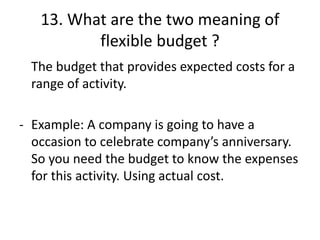 13. What are the two meaning of
flexible budget ?
The budget that provides expected costs for a
range of activity.
- Example: A company is going to have a
occasion to celebrate company’s anniversary.
So you need the budget to know the expenses
for this activity. Using actual cost.
 