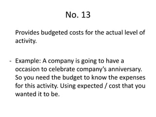 No. 13
Provides budgeted costs for the actual level of
activity.
- Example: A company is going to have a
occasion to celebrate company’s anniversary.
So you need the budget to know the expenses
for this activity. Using expected / cost that you
wanted it to be.
 